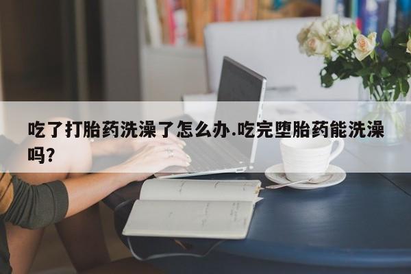 米非米索货到付款吃了打胎药洗澡了怎么办.吃完堕胎药能洗澡吗？