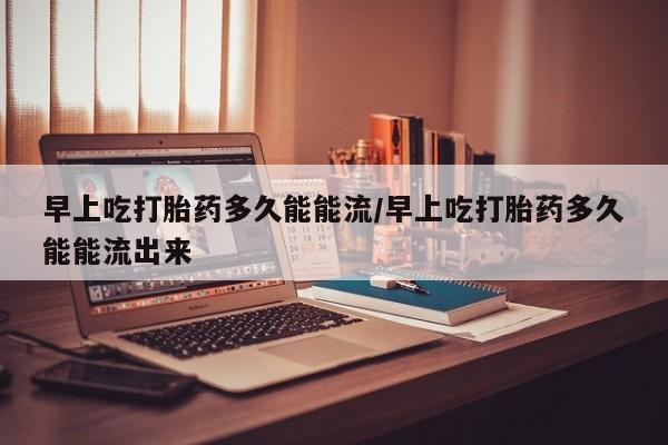 米非米索货到付款早上吃打胎药多久能能流/早上吃打胎药多久能能流出来