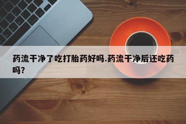 米非米索货到付款药流干净了吃打胎药好吗.药流干净后还吃药吗？
