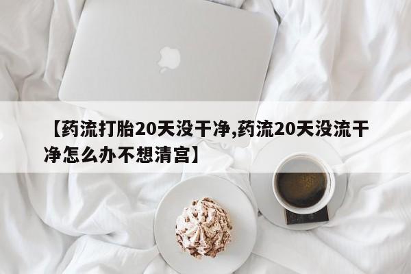 米非米索货到付款【药流打胎20天没干净,药流20天没流干净怎么办不想清宫】