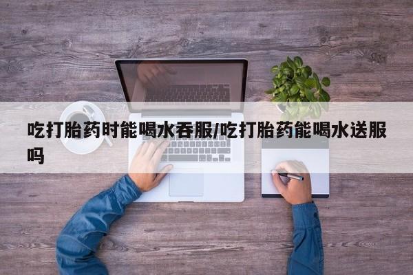 米非米索货到付款吃打胎药时能喝水吞服/吃打胎药能喝水送服吗