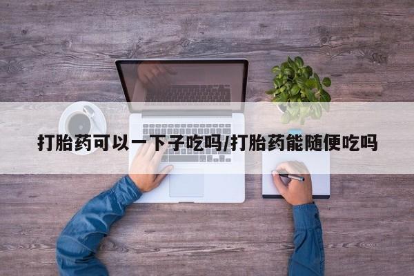 米非米索货到付款打胎药可以一下子吃吗/打胎药能随便吃吗