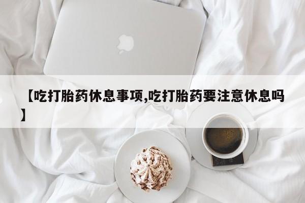 米非米索货到付款【吃打胎药休息事项,吃打胎药要注意休息吗】