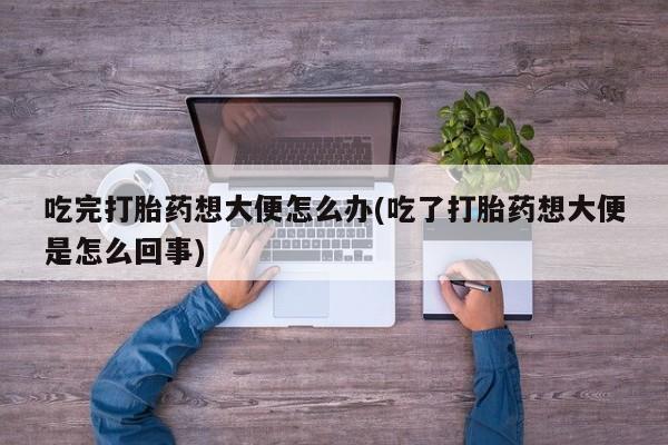 米非米索货到付款吃完打胎药想大便怎么办(吃了打胎药想大便是怎么回事)