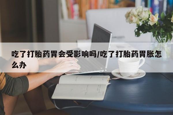 米非米索货到付款吃了打胎药胃会受影响吗/吃了打胎药胃胀怎么办