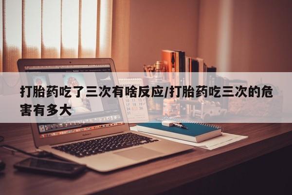 米非米索货到付款打胎药吃了三次有啥反应/打胎药吃三次的危害有多大