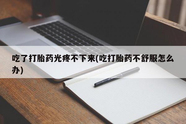 米非米索货到付款吃了打胎药光疼不下来(吃打胎药不舒服怎么办)