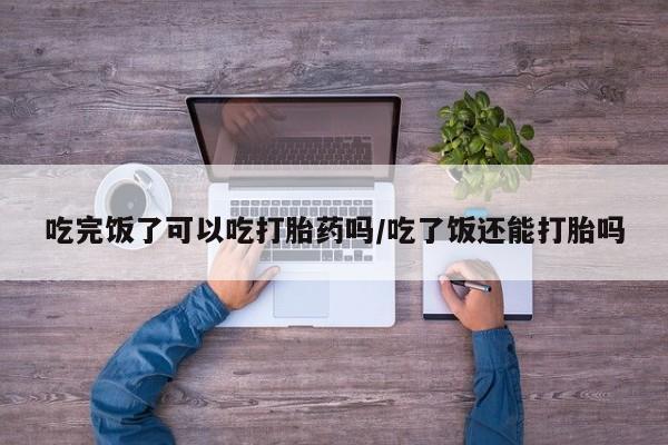 米非米索货到付款吃完饭了可以吃打胎药吗/吃了饭还能打胎吗