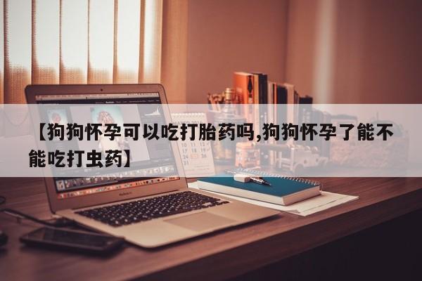 米非米索货到付款【狗狗怀孕可以吃打胎药吗,狗狗怀孕了能不能吃打虫药】