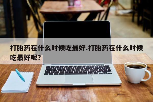 米非米索货到付款打胎药在什么时候吃最好.打胎药在什么时候吃最好呢？
