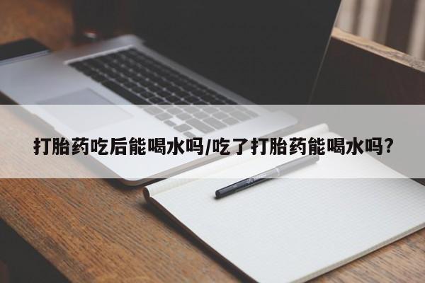 米非米索货到付款打胎药吃后能喝水吗/吃了打胎药能喝水吗?