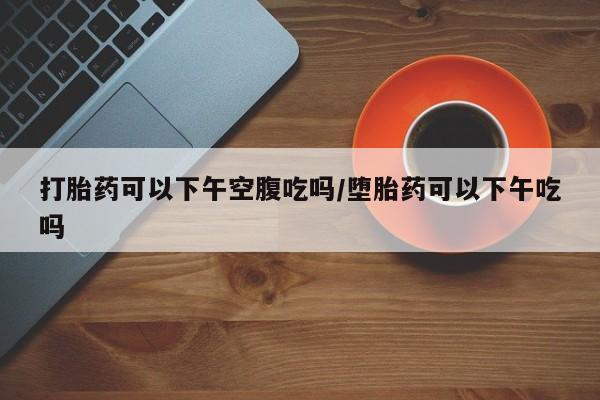米非米索货到付款打胎药可以下午空腹吃吗/堕胎药可以下午吃吗