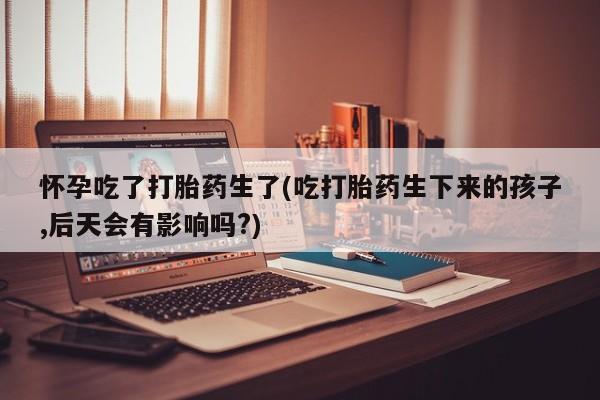 米非米索货到付款怀孕吃了打胎药生了(吃打胎药生下来的孩子,后天会有影响吗?)