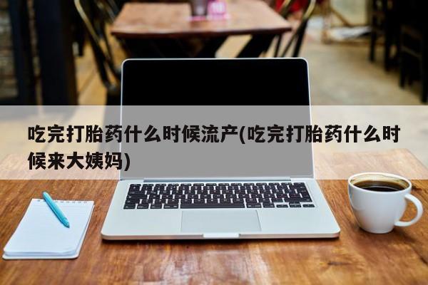 米非米索货到付款吃完打胎药什么时候流产(吃完打胎药什么时候来大姨妈)