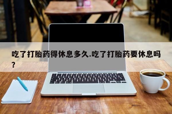 米非米索货到付款吃了打胎药得休息多久.吃了打胎药要休息吗？