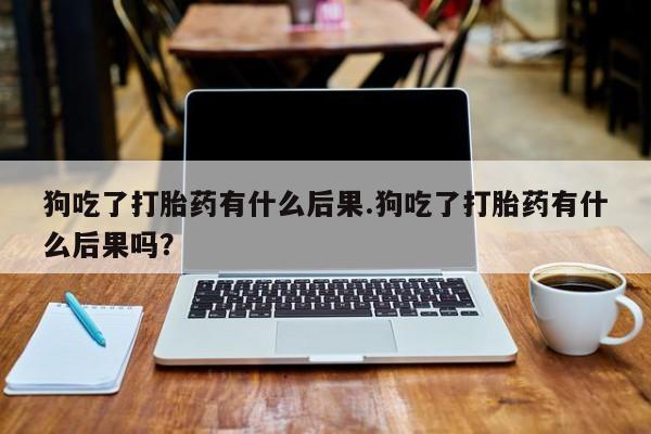 米非米索货到付款狗吃了打胎药有什么后果.狗吃了打胎药有什么后果吗？