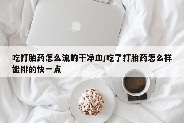 米非米索货到付款吃打胎药怎么流的干净血/吃了打胎药怎么样能排的快一点