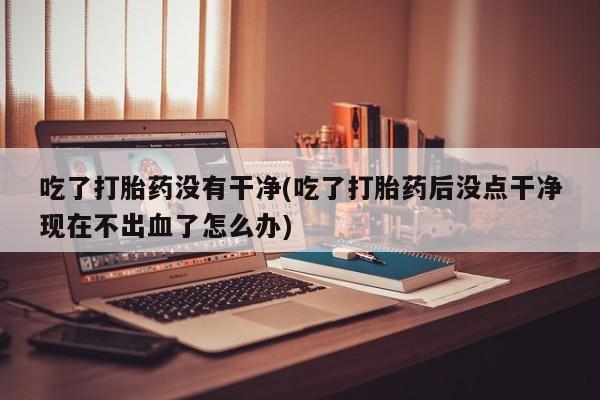 米非米索货到付款吃了打胎药没有干净(吃了打胎药后没点干净现在不出血了怎么办)