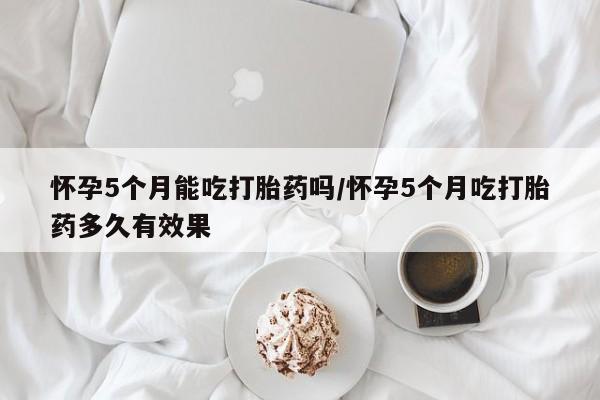 米非米索货到付款怀孕5个月能吃打胎药吗/怀孕5个月吃打胎药多久有效果