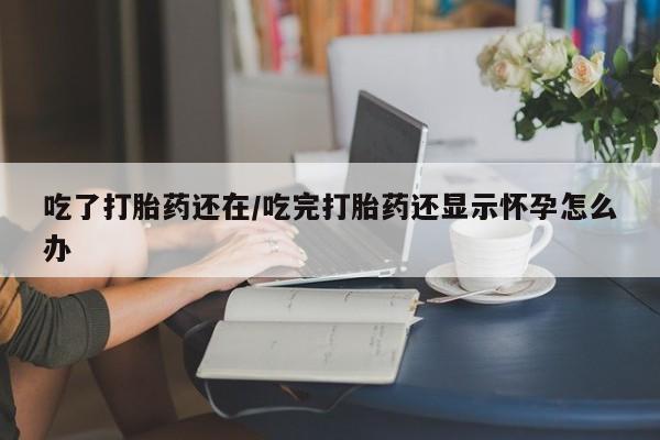 米非米索货到付款吃了打胎药还在/吃完打胎药还显示怀孕怎么办