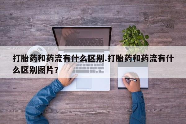 米非米索货到付款打胎药和药流有什么区别.打胎药和药流有什么区别图片？