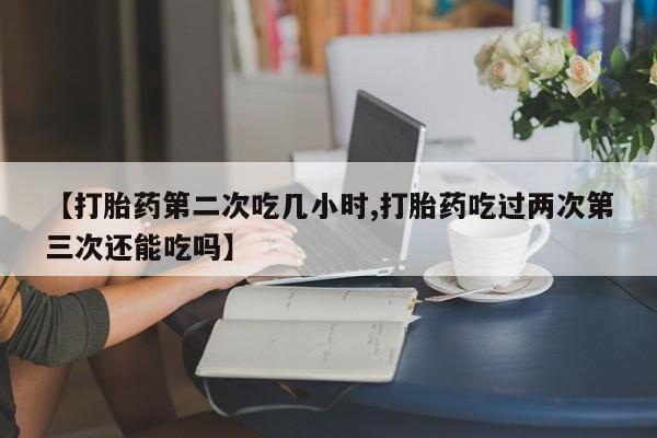 米非米索货到付款【打胎药第二次吃几小时,打胎药吃过两次第三次还能吃吗】