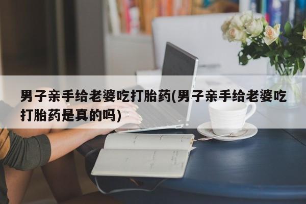 米非米索货到付款男子亲手给老婆吃打胎药(男子亲手给老婆吃打胎药是真的吗)