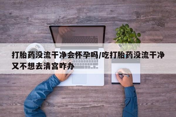 米非米索货到付款打胎药没流干净会怀孕吗/吃打胎药没流干净又不想去清宫咋办