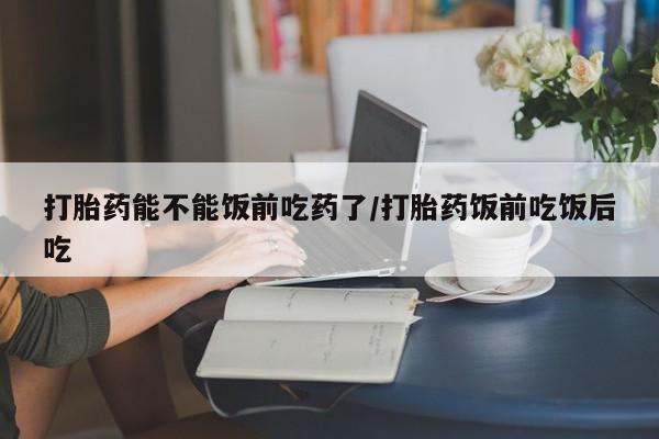 米非米索货到付款打胎药能不能饭前吃药了/打胎药饭前吃饭后吃