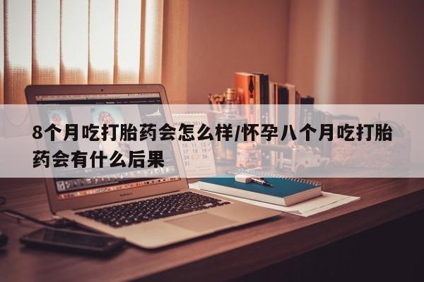 米非米索货到付款8个月吃打胎药会怎么样/怀孕八个月吃打胎药会有什么后果