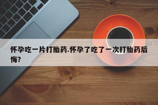 米非米索货到付款怀孕吃一片打胎药.怀孕了吃了一次打胎药后悔？