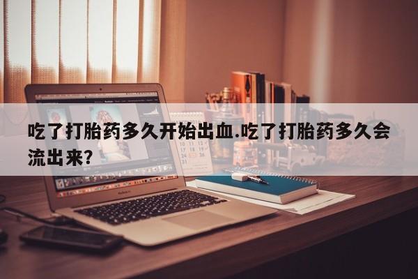 米非米索货到付款吃了打胎药多久开始出血.吃了打胎药多久会流出来？