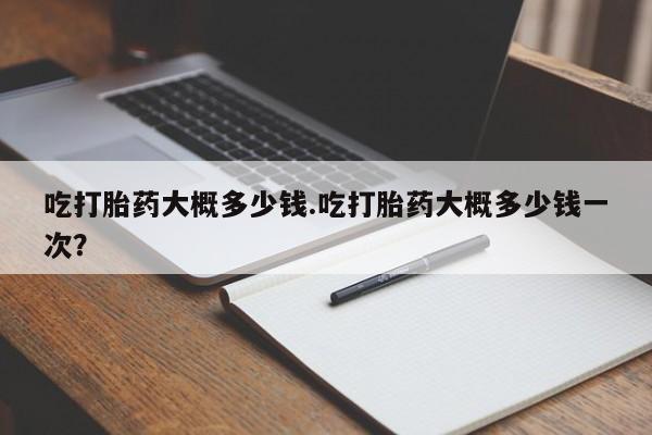 米非米索货到付款吃打胎药大概多少钱.吃打胎药大概多少钱一次？