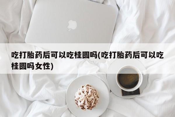 米非米索货到付款吃打胎药后可以吃桂圆吗(吃打胎药后可以吃桂圆吗女性)