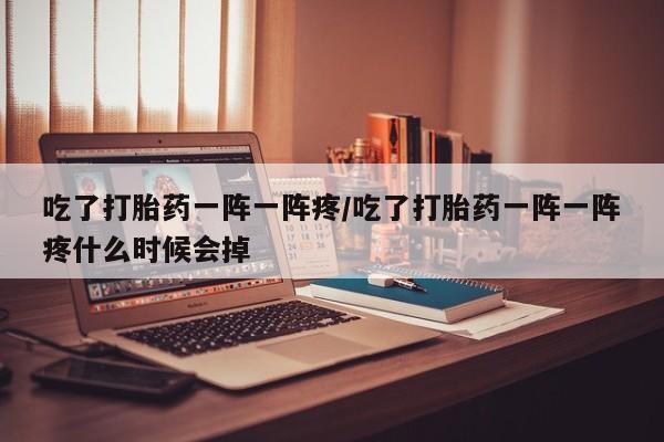 米非米索货到付款吃了打胎药一阵一阵疼/吃了打胎药一阵一阵疼什么时候会掉