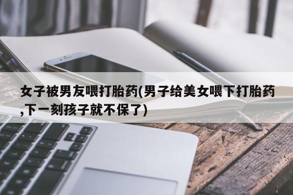 米非米索货到付款女子被男友喂打胎药(男子给美女喂下打胎药,下一刻孩子就不保了)