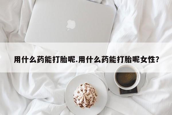 米非米索货到付款用什么药能打胎呢.用什么药能打胎呢女性？