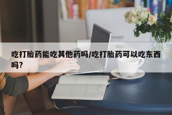 米非米索货到付款吃打胎药能吃其他药吗/吃打胎药可以吃东西吗?