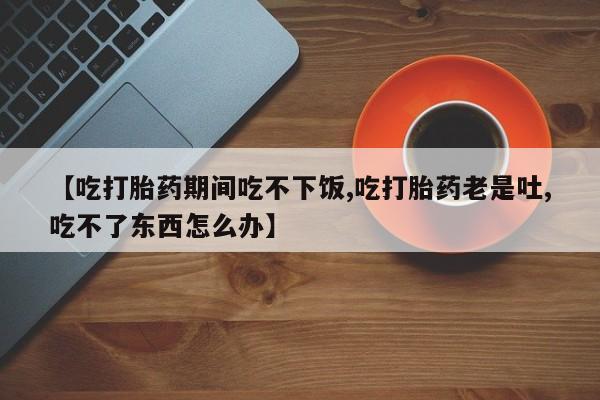 米非米索货到付款【吃打胎药期间吃不下饭,吃打胎药老是吐,吃不了东西怎么办】