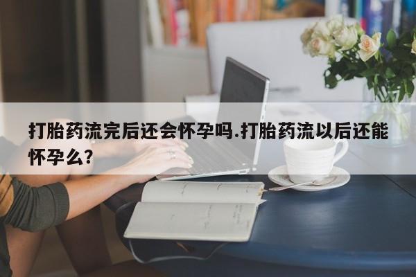 米非米索货到付款打胎药流完后还会怀孕吗.打胎药流以后还能怀孕么？