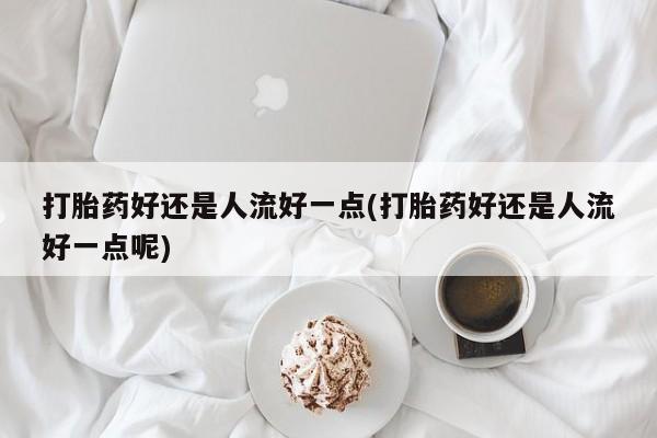 米非米索货到付款打胎药好还是人流好一点(打胎药好还是人流好一点呢)
