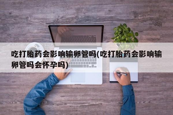 米非米索货到付款吃打胎药会影响输卵管吗(吃打胎药会影响输卵管吗会怀孕吗)