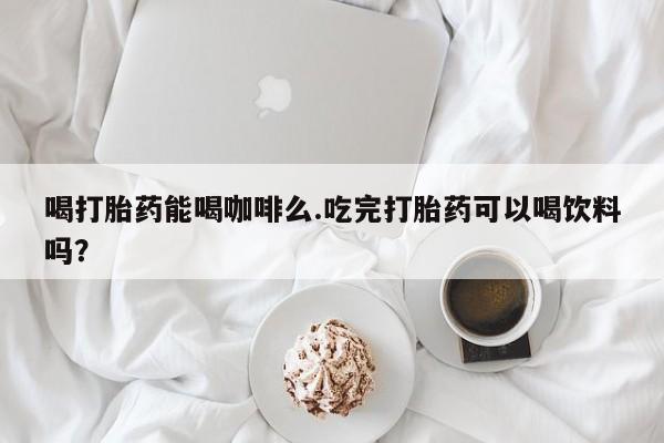 米非米索货到付款喝打胎药能喝咖啡么.吃完打胎药可以喝饮料吗？