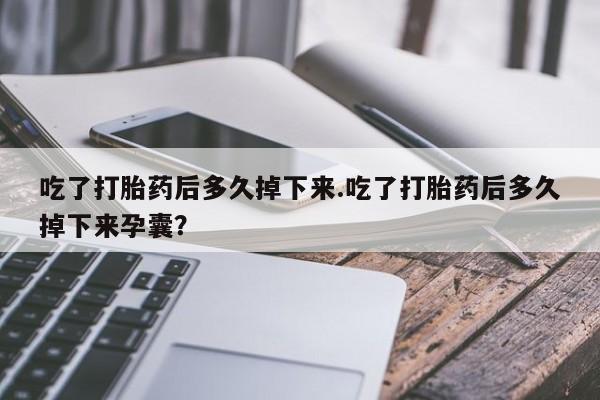 米非米索货到付款吃了打胎药后多久掉下来.吃了打胎药后多久掉下来孕囊？