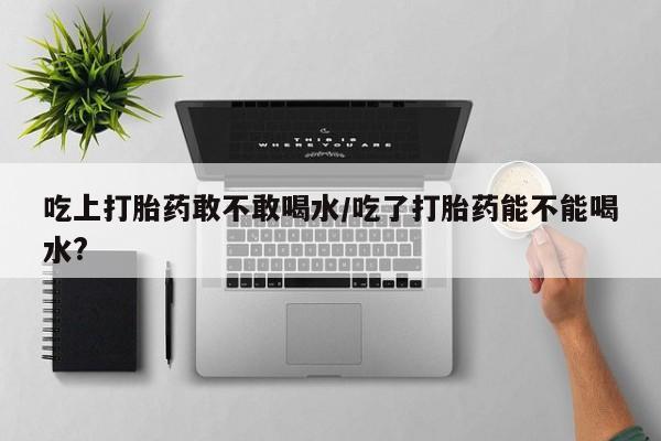 米非米索货到付款吃上打胎药敢不敢喝水/吃了打胎药能不能喝水?