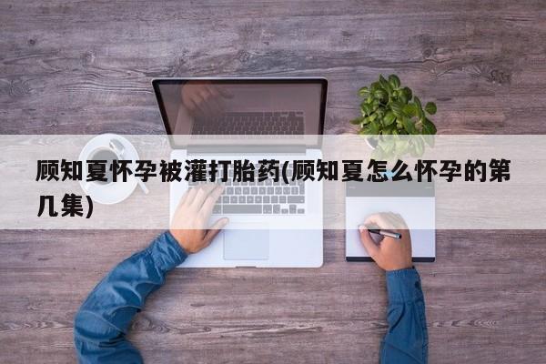 米非米索货到付款顾知夏怀孕被灌打胎药(顾知夏怎么怀孕的第几集)