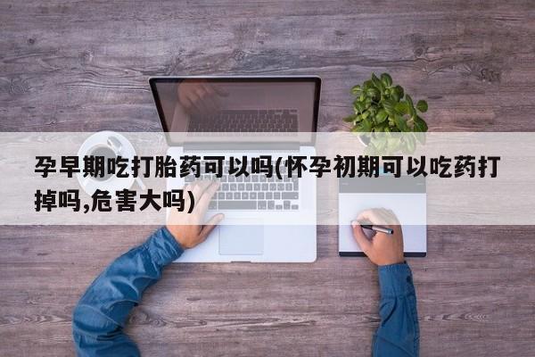 米非米索货到付款孕早期吃打胎药可以吗(怀孕初期可以吃药打掉吗,危害大吗)