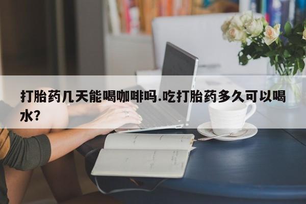 米非米索货到付款打胎药几天能喝咖啡吗.吃打胎药多久可以喝水？