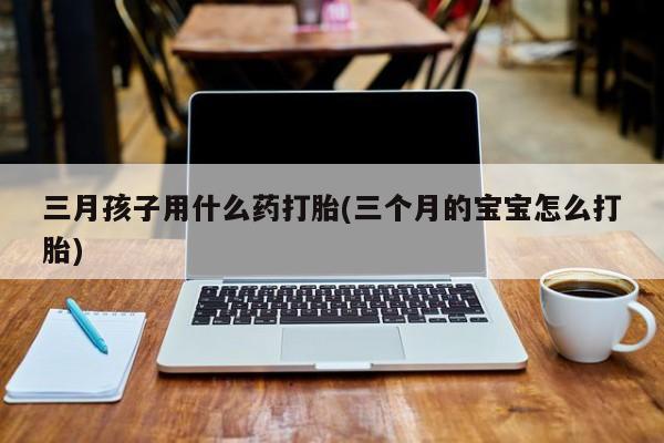 米非米索货到付款三月孩子用什么药打胎(三个月的宝宝怎么打胎)