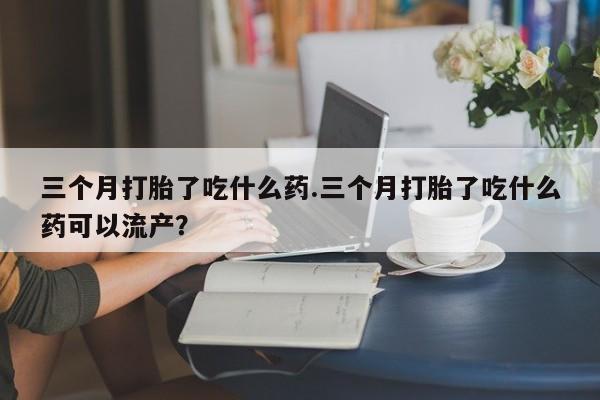 米非米索货到付款三个月打胎了吃什么药.三个月打胎了吃什么药可以流产？